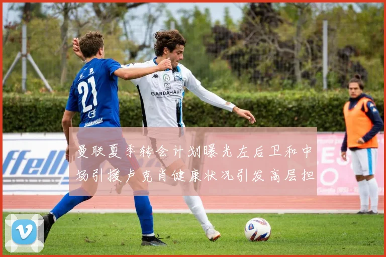 曼联夏季转会计划曝光左后卫和中场引援卢克肖健康状况引发高层担忧
