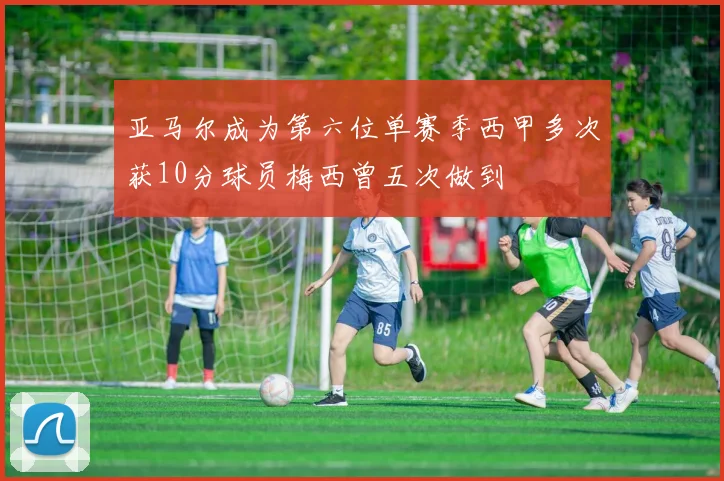 亚马尔成为第六位单赛季西甲多次获10分球员梅西曾五次做到