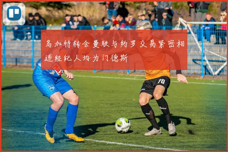 乌加特转会曼联与约罗交易紧密相连经纪人均为门德斯