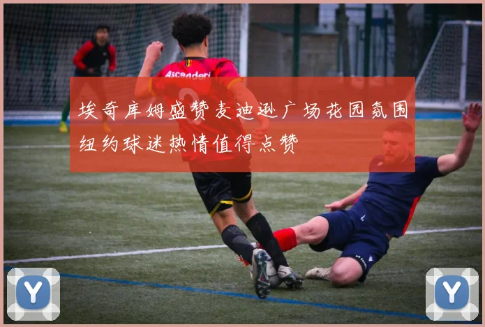 埃奇库姆盛赞麦迪逊广场花园氛围纽约球迷热情值得点赞