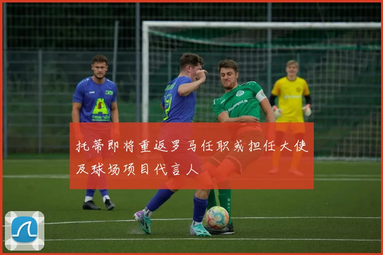 托蒂即将重返罗马任职或担任大使及球场项目代言人