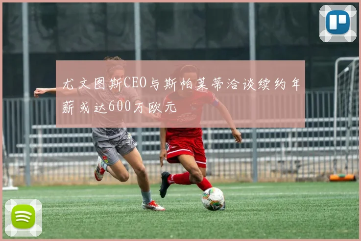 尤文图斯CEO与斯帕莱蒂洽谈续约年薪或达600万欧元