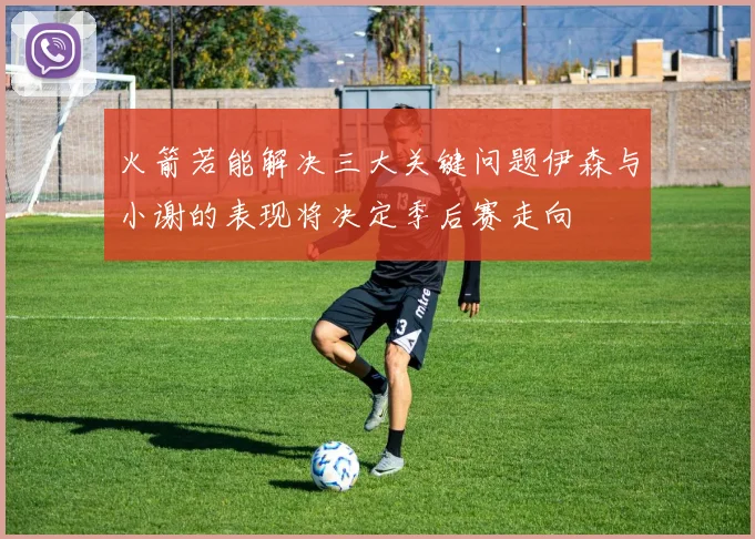 火箭若能解决三大关键问题伊森与小谢的表现将决定季后赛走向