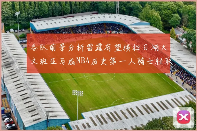 各队前景分析雷霆有望横扫日湖火文班亚马成NBA历史第一人骑士轻取猛龙