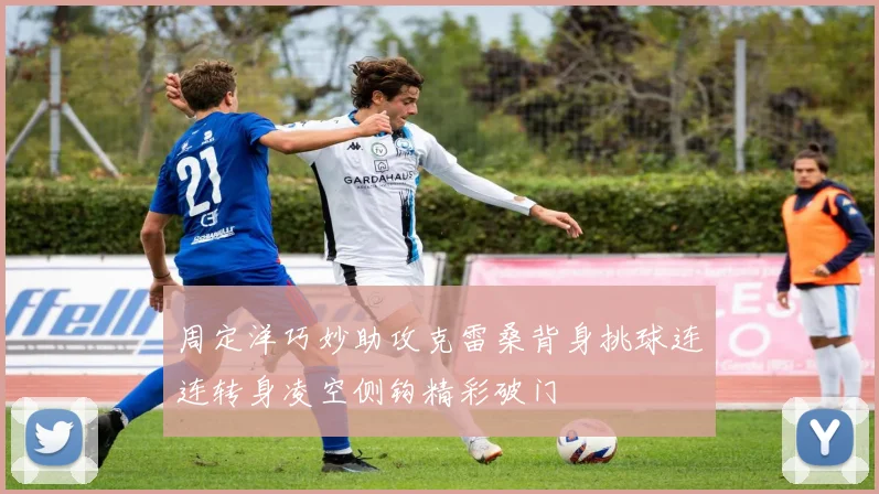 周定洋巧妙助攻克雷桑背身挑球连连转身凌空侧钩精彩破门