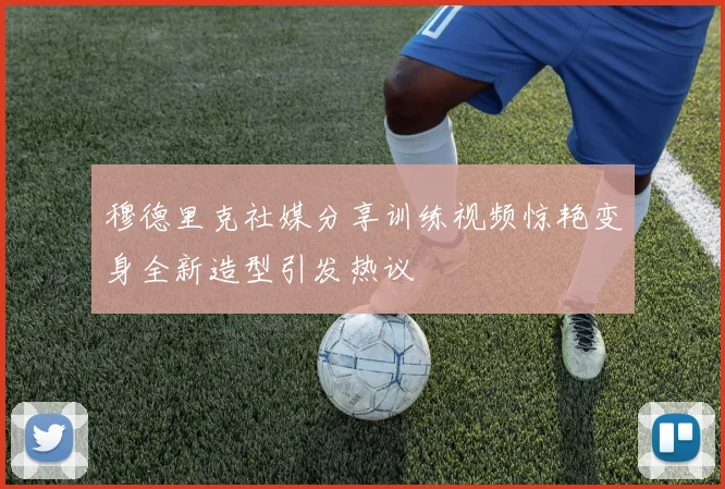 穆德里克社媒分享训练视频惊艳变身全新造型引发热议